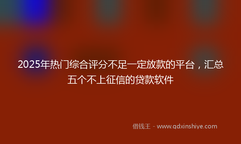 2025年热门综合评分不足一定放款的平台，汇总五个不上征信的贷款软件