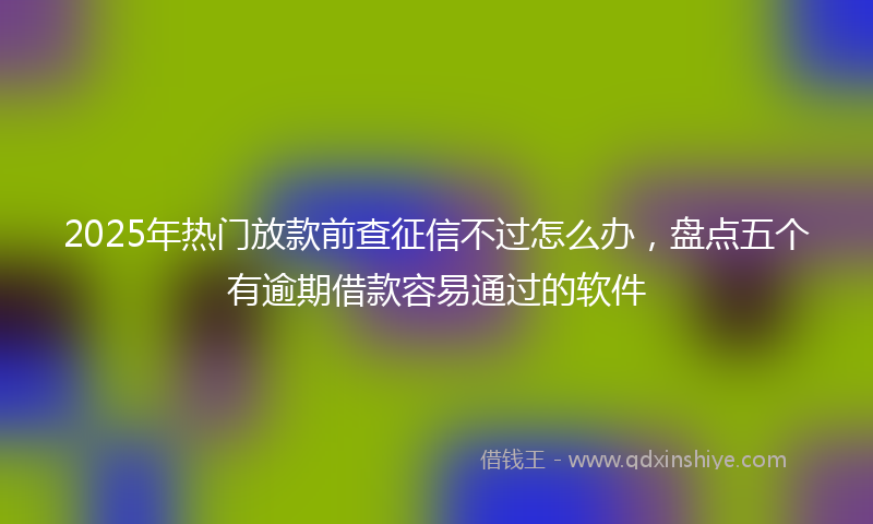 2025年热门放款前查征信不过怎么办，盘点五个有逾期借款容易通过的软件