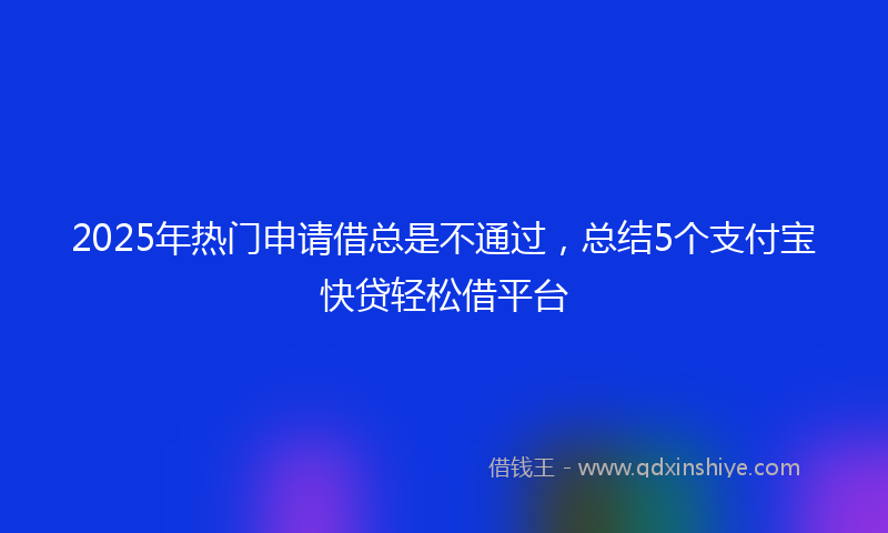 2025年热门申请借总是不通过，总结5个支付宝快贷轻松借平台
