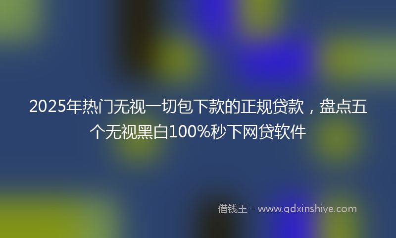 2025年热门无视一切包下款的正规贷款，盘点五个无视黑白100%秒下网贷软件
