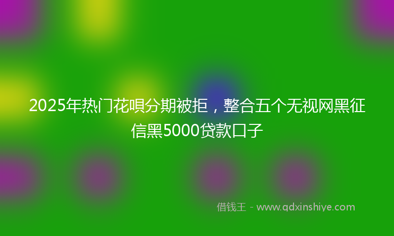 2025年热门花唄分期被拒，整合五个无视网黑征信黑5000贷款口子