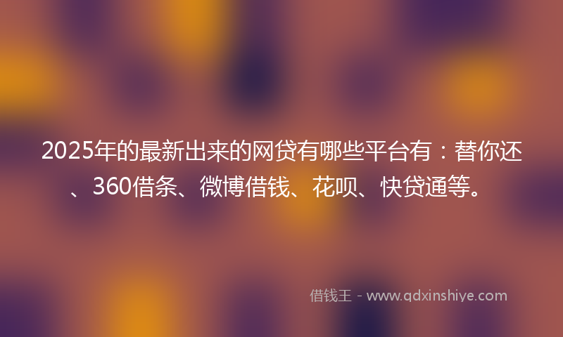 2025年的最新出来的网贷有哪些平台有：替你还、360借条、微博借钱、花呗、快贷通等。