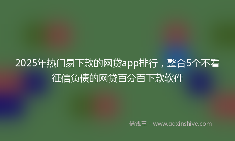 2025年热门易下款的网贷app排行，整合5个不看征信负债的网贷百分百下款软件