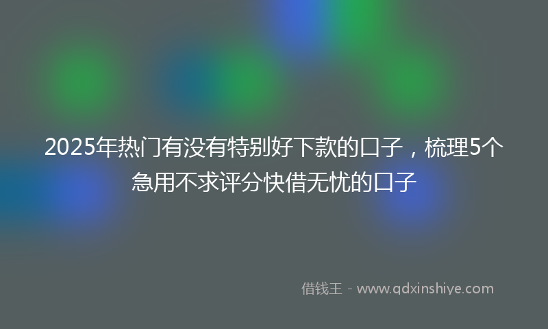2025年热门有没有特别好下款的口子，梳理5个急用不求评分快借无忧的口子