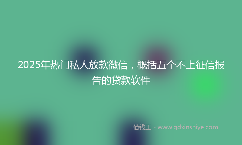 2025年热门私人放款微信，概括五个不上征信报告的贷款软件
