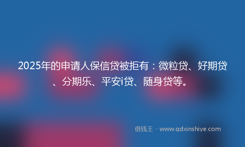 2025年的申请人保信贷被拒有：微粒贷、好期贷、分期乐、平安i贷、随身贷等。