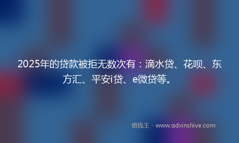 2025年的贷款被拒无数次有：滴水贷、花呗、东方汇、平安i贷、e微贷等。