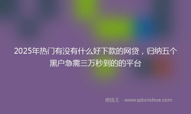 2025年热门有没有什么好下款的网贷，归纳五个黑户急需三万秒到的的平台