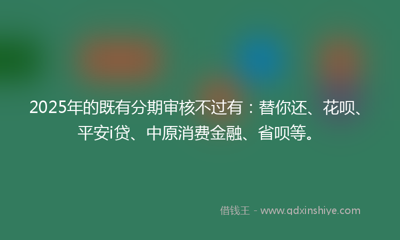 2025年的既有分期审核不过有：替你还、花呗、平安i贷、中原消费金融、省呗等。