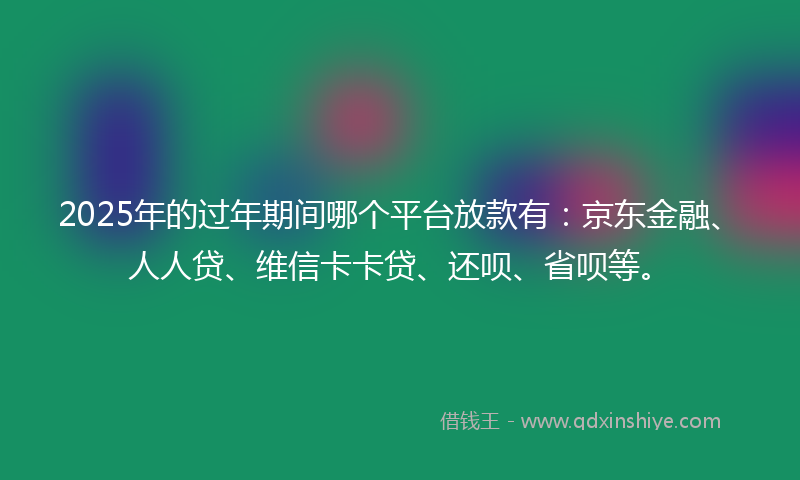 2025年的过年期间哪个平台放款有：京东金融、人人贷、维信卡卡贷、还呗、省呗等。