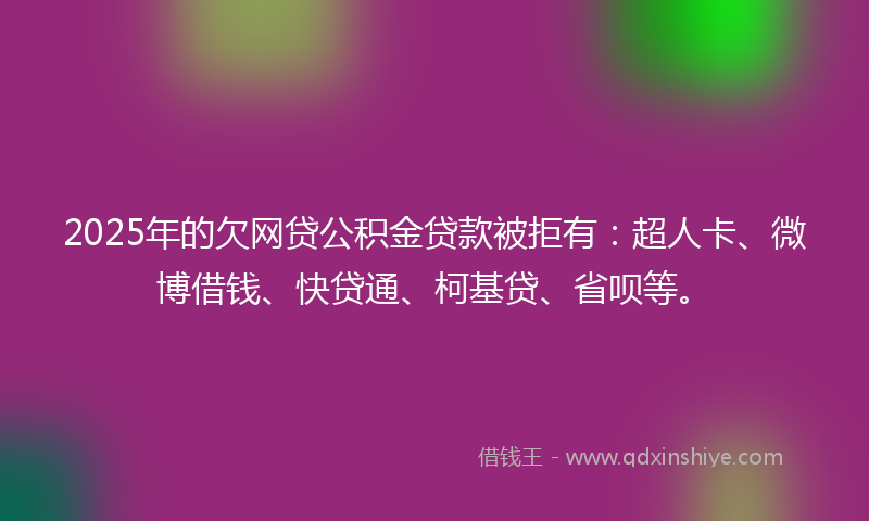 2025年的欠网贷公积金贷款被拒有：超人卡、微博借钱、快贷通、柯基贷、省呗等。