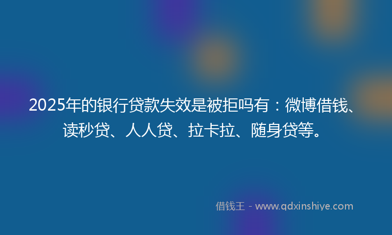 2025年的银行贷款失效是被拒吗有：微博借钱、读秒贷、人人贷、拉卡拉、随身贷等。