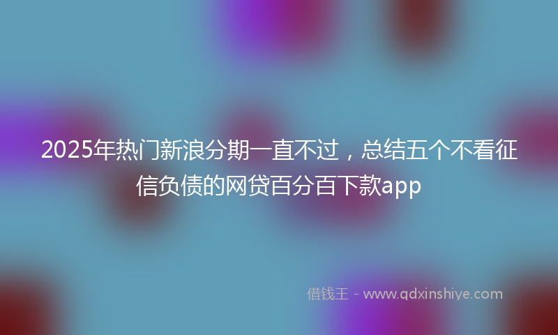 2025年热门新浪分期一直不过，总结五个不看征信负债的网贷百分百下款app