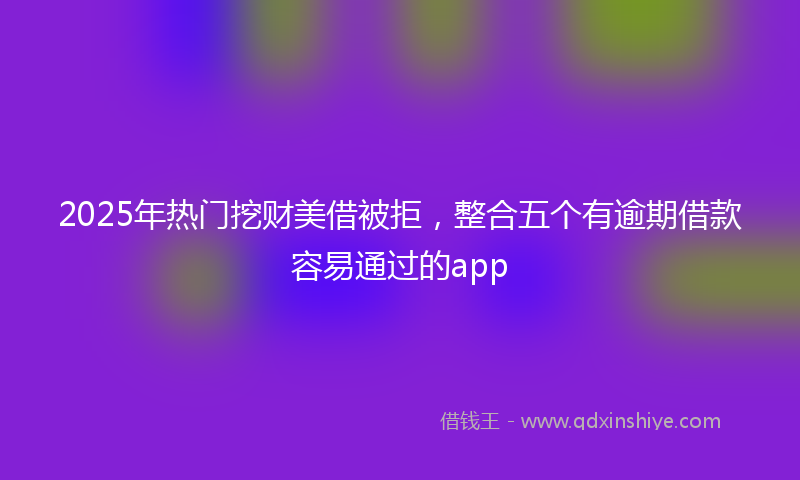 2025年热门挖财美借被拒，整合五个有逾期借款容易通过的app
