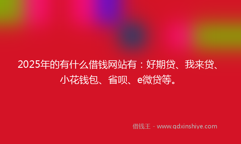 2025年的有什么借钱网站有：好期贷、我来贷、小花钱包、省呗、e微贷等。