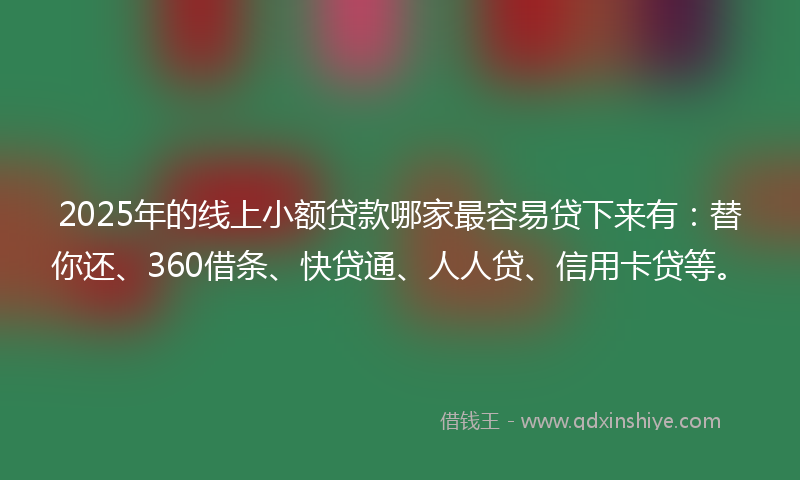2025年的线上小额贷款哪家最容易贷下来有：替你还、360借条、快贷通、人人贷、信用卡贷等。