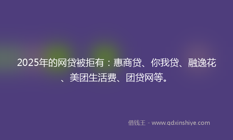 2025年的网贷被拒有：惠商贷、你我贷、融逸花、美团生活费、团贷网等。