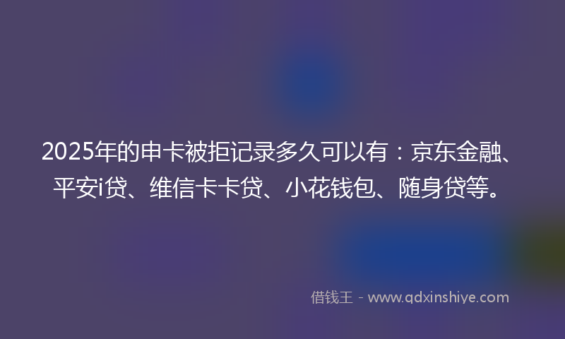 2025年的申卡被拒记录多久可以有：京东金融、平安i贷、维信卡卡贷、小花钱包、随身贷等。