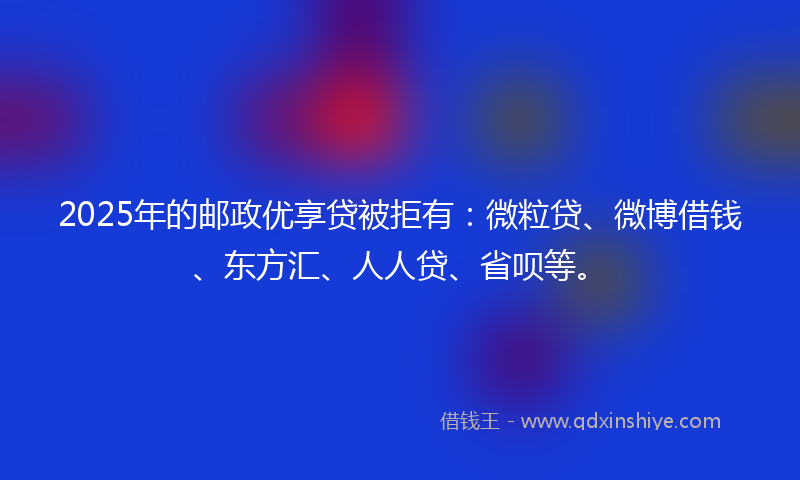 2025年的邮政优享贷被拒有：微粒贷、微博借钱、东方汇、人人贷、省呗等。