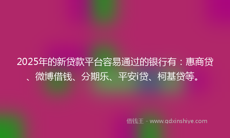 2025年的新贷款平台容易通过的银行有：惠商贷、微博借钱、分期乐、平安i贷、柯基贷等。