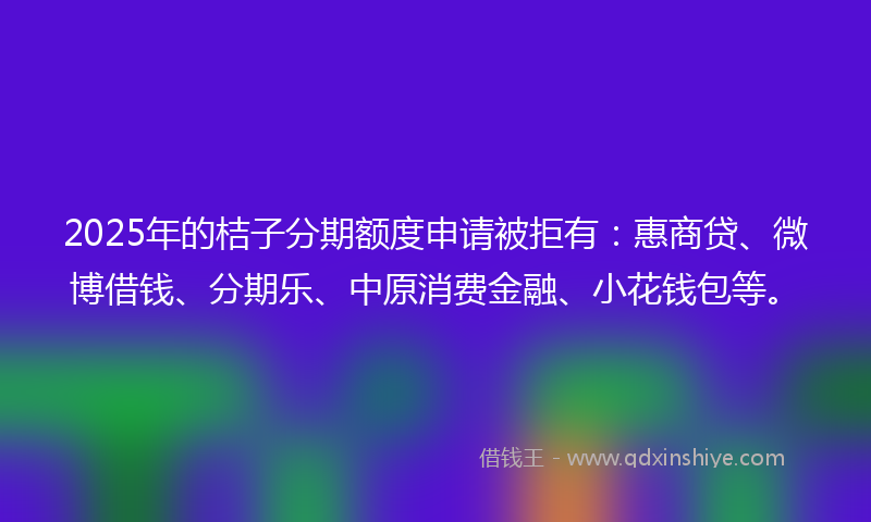 2025年的桔子分期额度申请被拒有：惠商贷、微博借钱、分期乐、中原消费金融、小花钱包等。