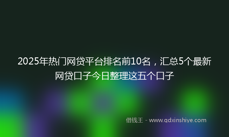 2025年热门网贷平台排名前10名，汇总5个最新网贷口子今日整理这五个口子