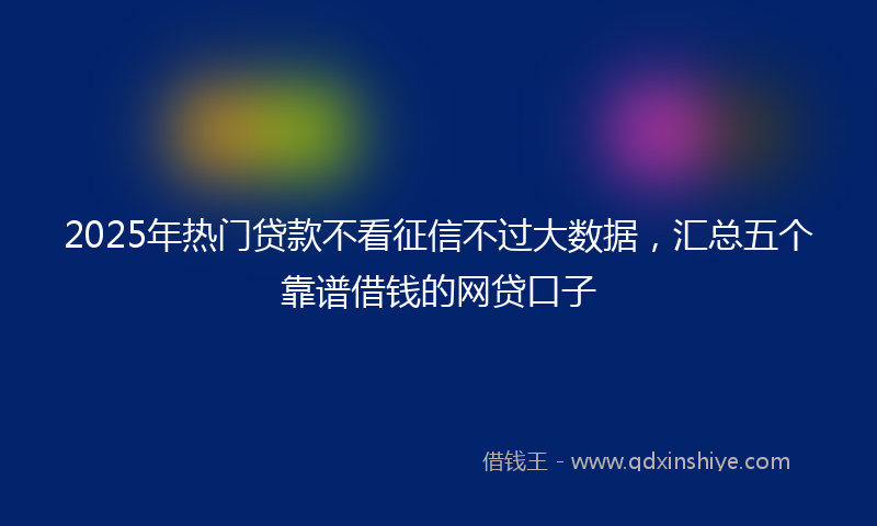 2025年热门贷款不看征信不过大数据，汇总五个靠谱借钱的网贷口子