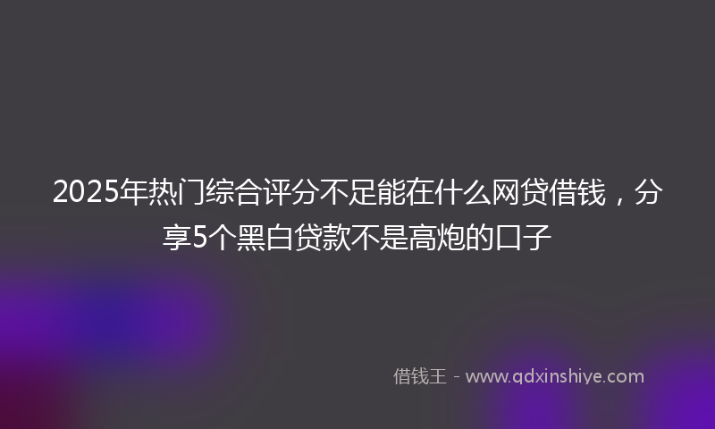 2025年热门综合评分不足能在什么网贷借钱，分享5个黑白贷款不是高炮的口子