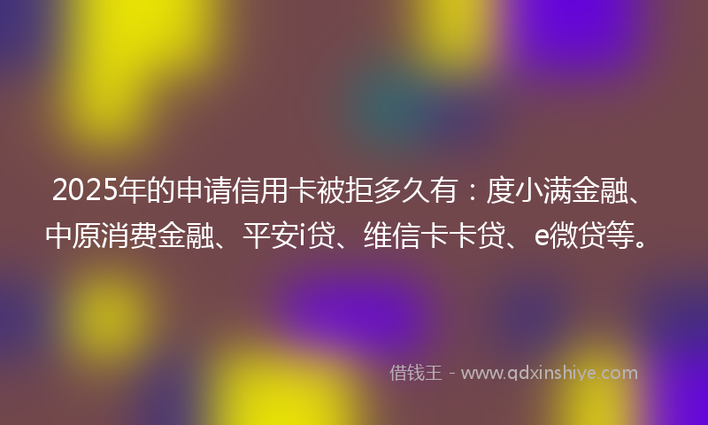 2025年的申请信用卡被拒多久有：度小满金融、中原消费金融、平安i贷、维信卡卡贷、e微贷等。