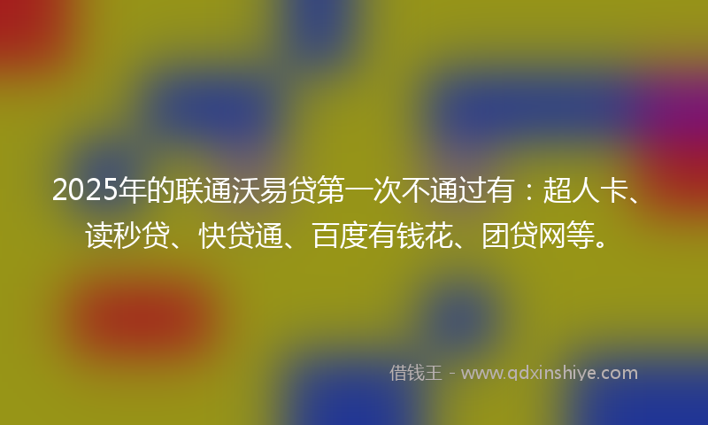 2025年的联通沃易贷第一次不通过有：超人卡、读秒贷、快贷通、百度有钱花、团贷网等。