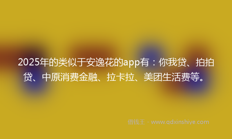 2025年的类似于安逸花的app有：你我贷、拍拍贷、中原消费金融、拉卡拉、美团生活费等。