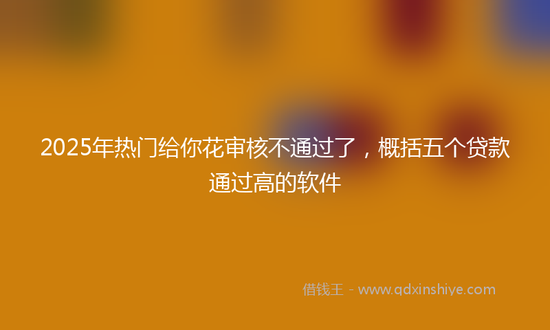 2025年热门给你花审核不通过了，概括五个贷款通过高的软件
