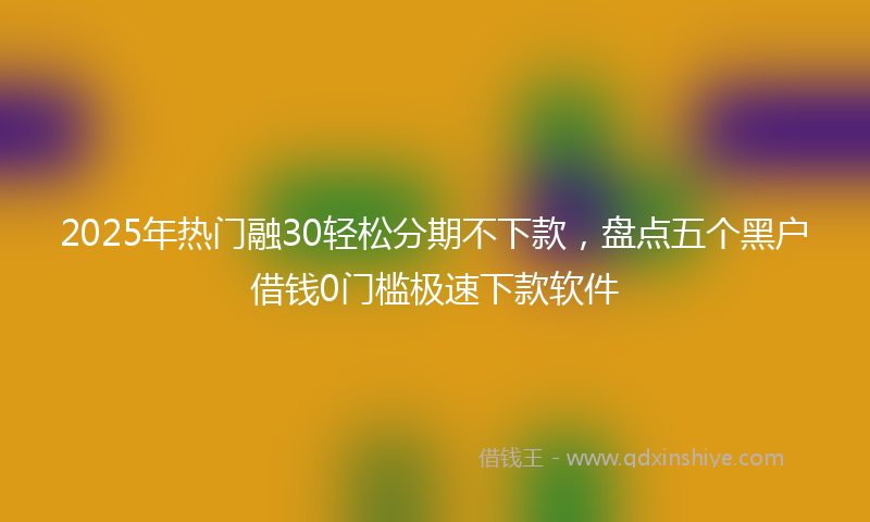 2025年热门融30轻松分期不下款，盘点五个黑户借钱0门槛极速下款软件