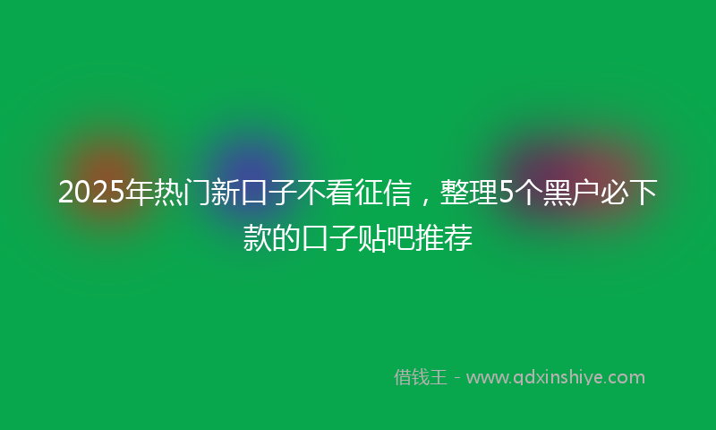 2025年热门新口子不看征信，整理5个黑户必下款的口子贴吧推荐
