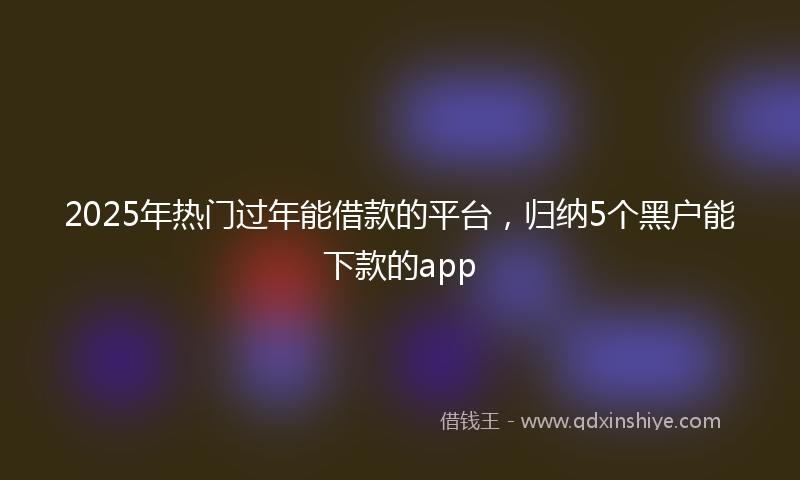 2025年热门过年能借款的平台，归纳5个黑户能下款的app
