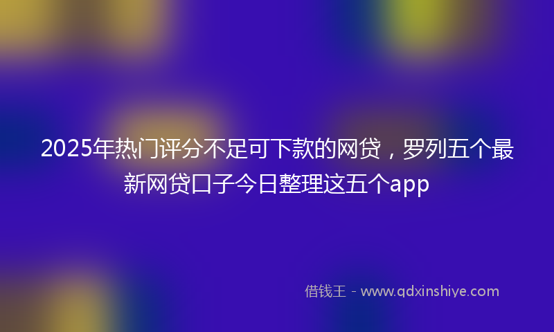 2025年热门评分不足可下款的网贷，罗列五个最新网贷口子今日整理这五个app