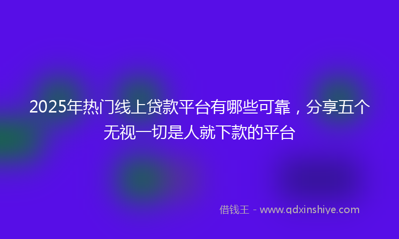 2025年热门线上贷款平台有哪些可靠，分享五个无视一切是人就下款的平台