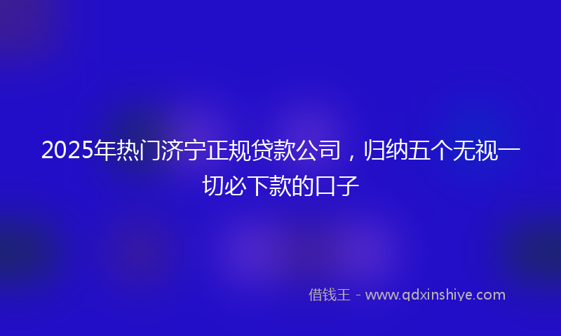 2025年热门济宁正规贷款公司，归纳五个无视一切必下款的口子