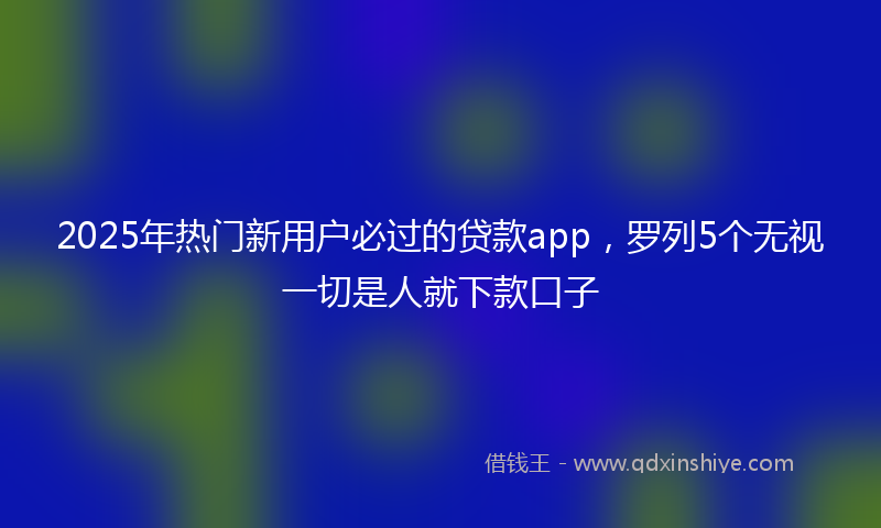 2025年热门新用户必过的贷款app，罗列5个无视一切是人就下款口子