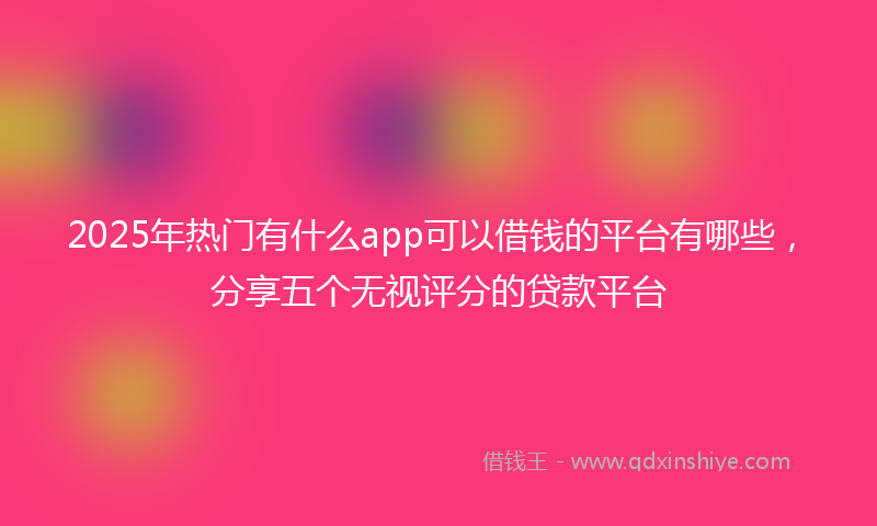 2025年热门有什么app可以借钱的平台有哪些，分享五个无视评分的贷款平台
