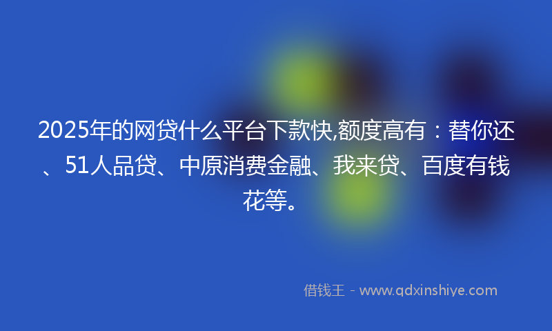 2025年的网贷什么平台下款快,额度高有：替你还、51人品贷、中原消费金融、我来贷、百度有钱花等。