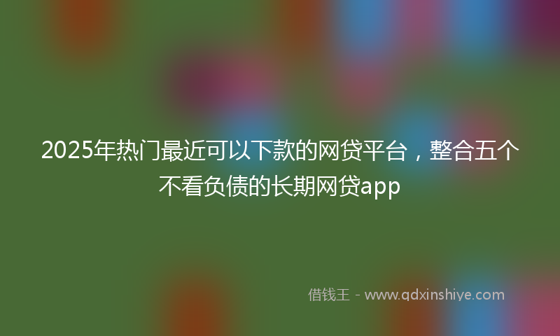 2025年热门最近可以下款的网贷平台，整合五个不看负债的长期网贷app