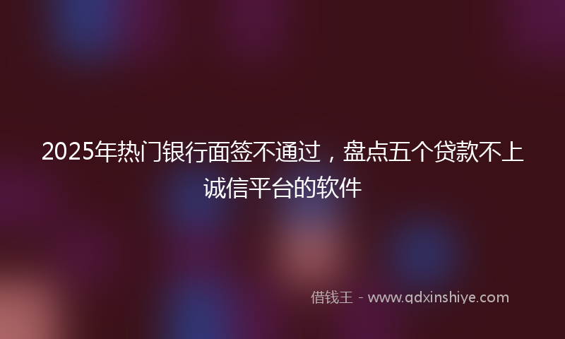 2025年热门银行面签不通过，盘点五个贷款不上诚信平台的软件