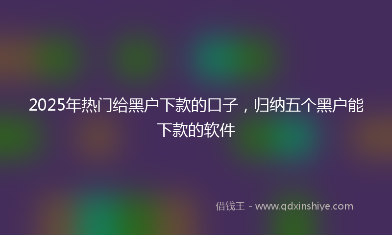 2025年热门给黑户下款的口子，归纳五个黑户能下款的软件
