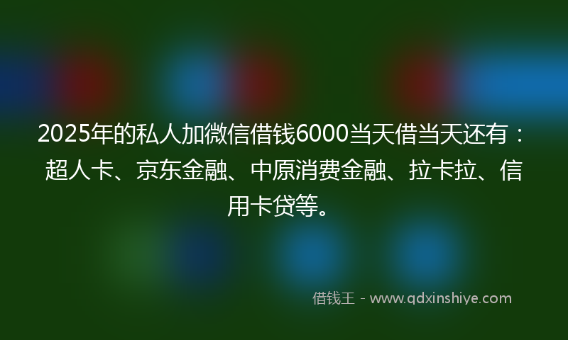 2025年的私人加微信借钱6000当天借当天还有：超人卡、京东金融、中原消费金融、拉卡拉、信用卡贷等。