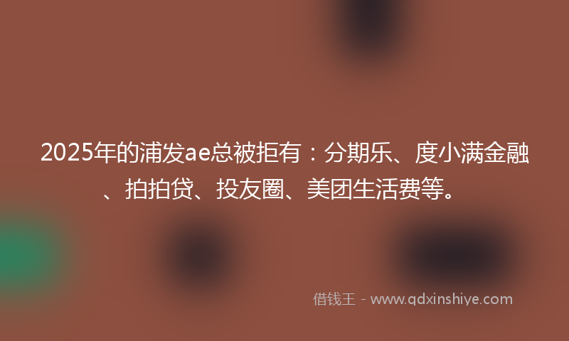 2025年的浦发ae总被拒有：分期乐、度小满金融、拍拍贷、投友圈、美团生活费等。