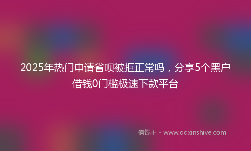 2025年热门申请省呗被拒正常吗，分享5个黑户借钱0门槛极速下款平台