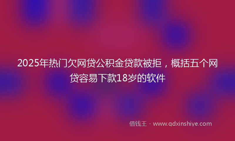 2025年热门欠网贷公积金贷款被拒，概括五个网贷容易下款18岁的软件