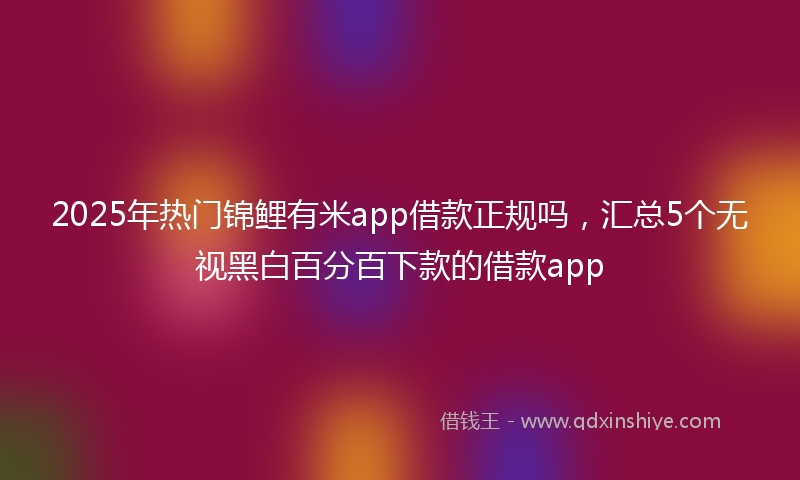 2025年热门锦鲤有米app借款正规吗，汇总5个无视黑白百分百下款的借款app