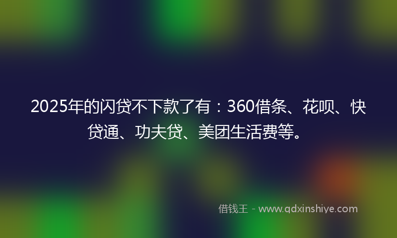 2025年的闪贷不下款了有：360借条、花呗、快贷通、功夫贷、美团生活费等。